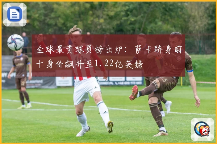 全球最贵球员榜出炉：萨卡跻身前十身价飙升至1.22亿英镑