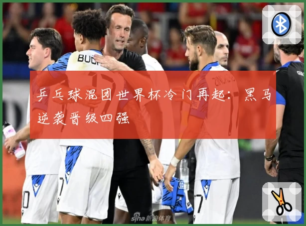 乒乓球混团世界杯冷门再起:黑马逆袭晋级四强