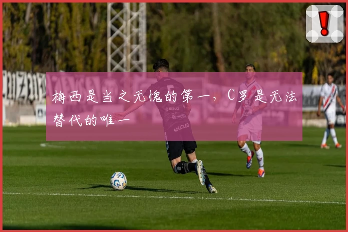 梅西是当之无愧的第一，C罗是无法替代的唯一