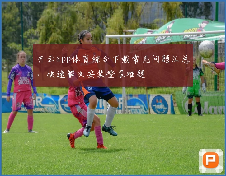 开云app体育综合下载常见问题汇总，快速解决安装登录难题