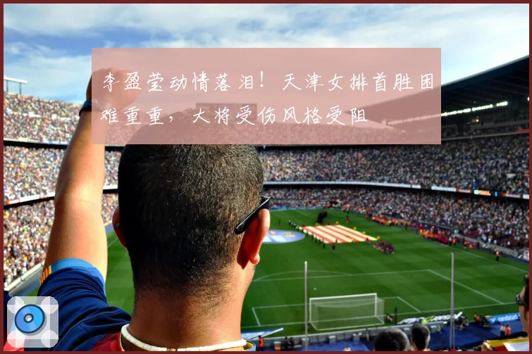 李盈莹动情落泪！天津女排首胜困难重重，大将受伤风格受阻