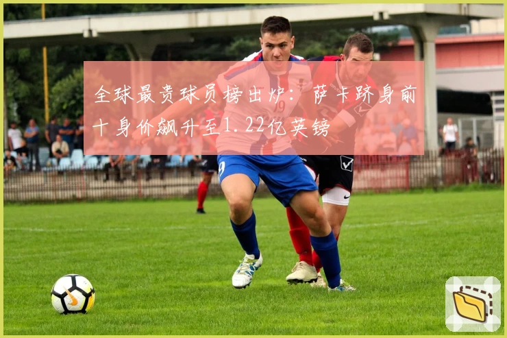 全球最贵球员榜出炉：萨卡跻身前十身价飙升至1.22亿英镑