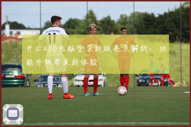 开云app电脑登录新版亮点解析，功能升级带来新体验