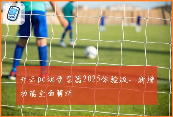 开云pc端登录器2025体验版，新增功能全面解析