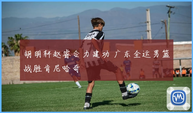 胡明轩赵睿合力建功 广东全运男篮战胜肯尼哈奇