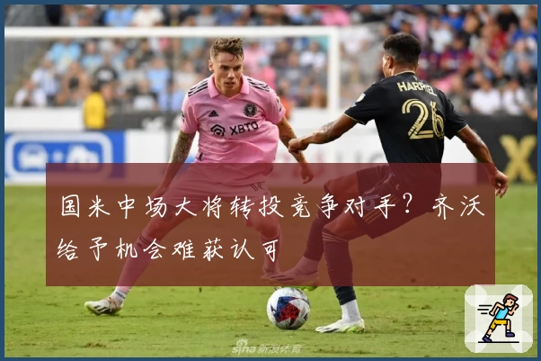 国米中场大将转投竞争对手？齐沃给予机会难获认可