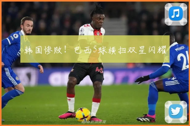 韩国惨败！巴西5球横扫双星闪耀