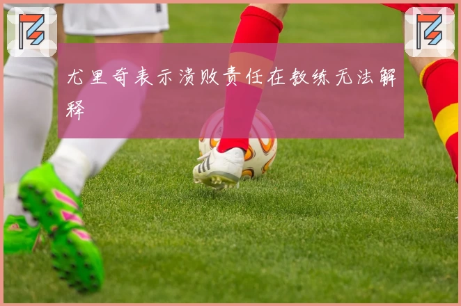 尤里奇表示溃败责任在教练无法解释