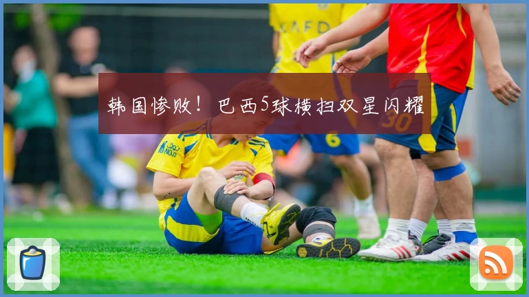 韩国惨败!巴西5球横扫双星闪耀