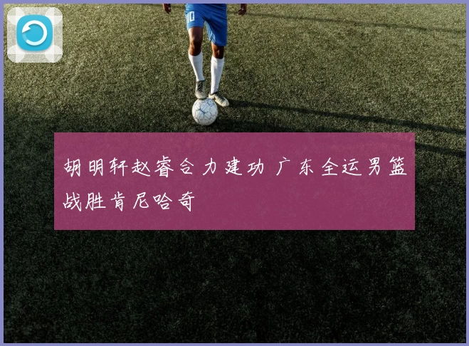 胡明轩赵睿合力建功 广东全运男篮战胜肯尼哈奇