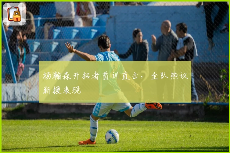 杨瀚森开拓者首训直击，全队热议新援表现