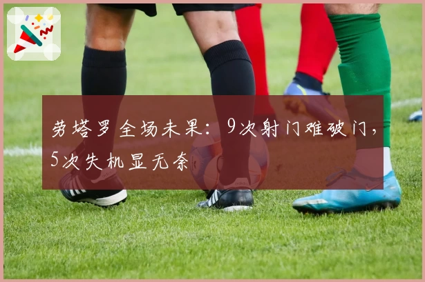 劳塔罗全场未果：9次射门难破门，5次失机显无奈