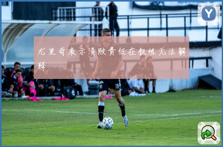 尤里奇表示溃败责任在教练无法解释