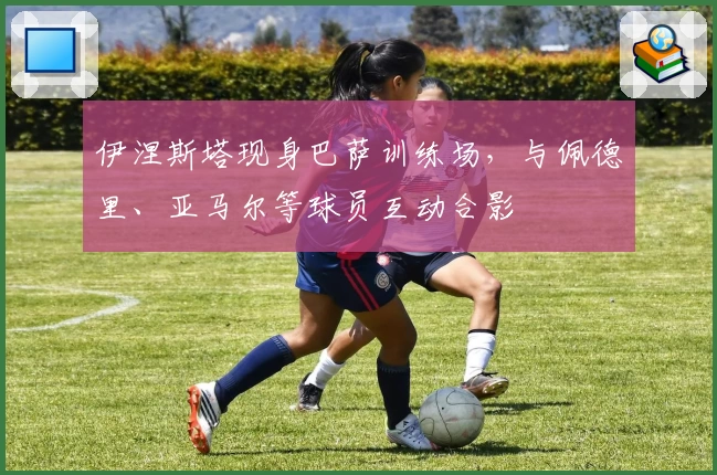 伊涅斯塔现身巴萨训练场，与佩德里、亚马尔等球员互动合影