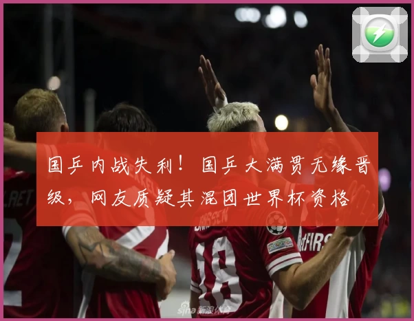 国乒内战失利！国乒大满贯无缘晋级，网友质疑其混团世界杯资格