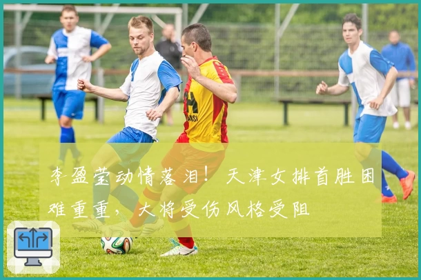 李盈莹动情落泪！天津女排首胜困难重重，大将受伤风格受阻